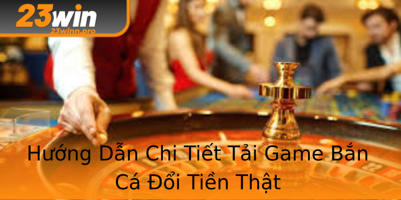 Hướng Dẫn Chi Tiết Tải Game Bắn Cá Đổi Tiền Thật