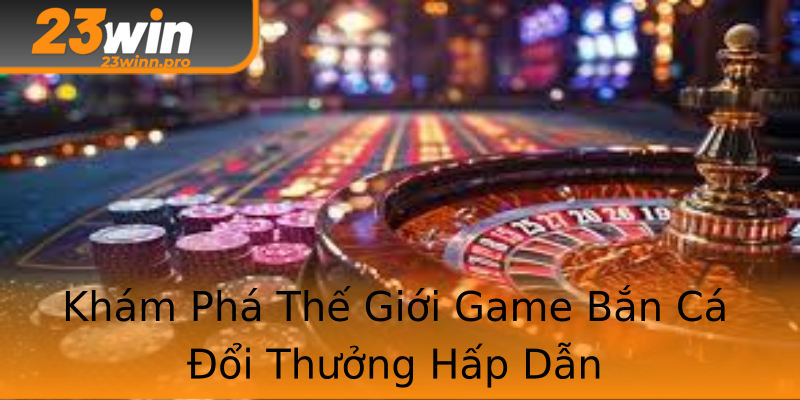Khám Phá Thế Giới Game Bắn Cá Đổi Thưởng Hấp Dẫn